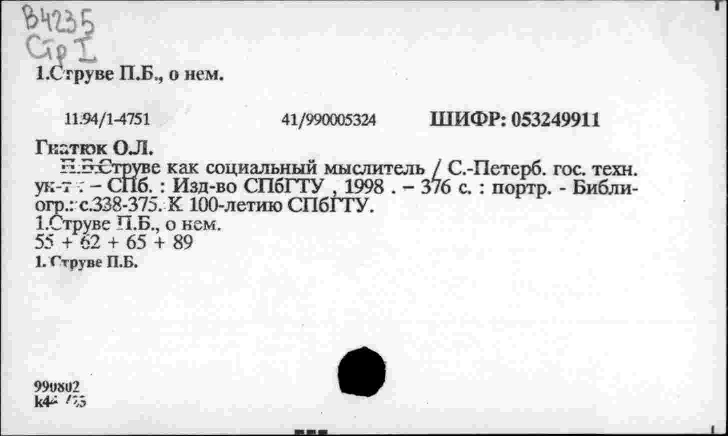 ﻿ЕСтруве П.Б., о нем.
11.94/1-4751	41/990005324 ШИФР: 053249911
Гкатюк ОЛ.
Н.Б£труве как социальный мыслитель / С.-Петерб. гос. техн, ук-т .' - СПб. : Изд-во СПбГТУ , 1998 . — 3/6 с. : портр. - Библи-огр.: с.338-375. К 100-летию СПбГТУ.
ЕСтруве П.Б., о нем.
55 + 62 + 65 + 89
1. Струве П.Б.
99и»1)2 к4+ /«